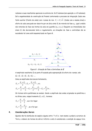 Análise de Propagação Segundo a Teoria de Fresnel 13
radianos e suas resultantes aparecem no entorno de 3π/2 radianos (em oposição a π/2 radianos).
Daí a engenhosidade da construção de Fresnel contornando o processo de integração. Dada uma
fonte auxiliar (frente de onda) com n zonas de raio F F n1 1= (todas com a mesma área) o
efeito de cada zona pode ser descrito por um único sinal En de retardo de fase φmn igual a média
dos retardos de fase nos limites da zona em questão (φn-1 e φn ). Enquanto as intensidades dos
sinais En vão decrescendo lenta e regularmente, as situações de fase e contrafase vão se
sucedendo tal como está esquematizado na figura 8.
E6
E5
E4
E3
E2
ER = E1 + EC = E1 /2
E1
Ec = - E1 / 2
E1
E7
Figura 8 - Situação de Fase e Contrafase de E
A amplitude resultante ER no ponto R causada pela superposição do efeito de n zonas, vale
ER = E1 - E2 + E3 - E4 + E5 - ...
Como as amplitudes decrescem lentamente,
E
E E
E
E E
etc
E
E E
E
E E
E
E
R
2
1 3
4
3 5
1 1
2
3 3
4
5
2 2
2 2 2 2 2
=
+
=
+
= + − + + − + +
, , .
( ) ( ) ...
Os termos entre parênteses se anulam. Sendo a amplitude das ondas originadas na penúltima e
na última zona, respectivamente En-1 e En , teremos
E
E E
R
n
= +1
2 2
, se n for ímpar
E
E E
R
n
= + −1 1
2 2
, se n for par.
4. Considerações Gerais
Quando não há obstáculos de espécie alguma entre T e R, e nem mesmo a própria curvatura da
Terra, o número de termos de série é infinito e esta é considerada a condição de espaço livre.
PCSF - 1996
 