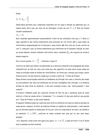 Análise de Propagação Segundo a Teoria de Fresnel 14
Então,
E E
E
n Rn= ∴ == ∞0
2
1
Observamos portanto que a amplitude resultante em R é igual à metade da amplitude que, no
mesmo ponto daria caso, por meio de um diafragma circular de raio F1 , a 1a
Zona de Fresnel
atuasse isoladamente.
E ER= =1 1
Este resultado aparentemente surpreendente é fácil de ser entendido visto que a 1a
Zona é o
lugar geométrico das fontes elementares mais próximas do raio direto QR e cujas ações de
interferência (superposição) em R reforçam a onda direta QR. Para fora do círculo central de
raio F1, começam a agir as fontes elementares que interferem em R causando redução do sinal,
as coroas ímpares, tentam combater este efeito, mas o resultado (Ec ) do conjunto de coroas é
sempre negativo.
Para n muito grande, E
E
c = − 1
2
, conforme a figura 8.
Justifica-se assim que embora reconhecendo-se a natureza ondulatória da propagação dos sinais
radioelétricos, se fale em raios, pois ainda que uma superfície de onda emita novas ondas em
todas as direções essas se anulam por interferência, de forma que a energia que atinge o ponto
R parece provir de uma diminuta região que circunda o ponto Q - 1a
Zona de Fresnel.
Essas últimas conceituações explicam os fenômenos de difração tais como o contorno das ondas
ou encurvamento dos raios nos obstáculos em um meio homogêneo sem refração, e as sombras
difusas de sinal atrás do obstáculo, e não uma transição brusca, tipo "sinal presente / sinal
ausente".
O primeiro fenômeno pode ser explicado através do fato de que o obstáculo pode às vezes
obstruir a linha de visada entre o transmissor T e o receptor R, mas sem obstruir uma porção
da 1a
Zona de Fresnel, ou das zonas ímpares.
O segundo fenômeno pode ser explicado pois atrás do obstáculo às vezes se observa porções de
zonas pares e ímpares. O efeito de sombras difusas ou regiões de sinal presente / sinal ausente
que se alternam quando se deslocamos R fica por conta do comprimento de onda e da distância
ao obstáculo F n dn = λ 2 , conforme se tenha ocultado uma zona par ou uma zona ímpar
qualquer.
Se o diagrama citado acima tem agora raio igual a F F2 1 2= , a ação em R da 1a
e da 2a
Zonas
será a anulação do sinal recebido.
PCSF - 1996
 