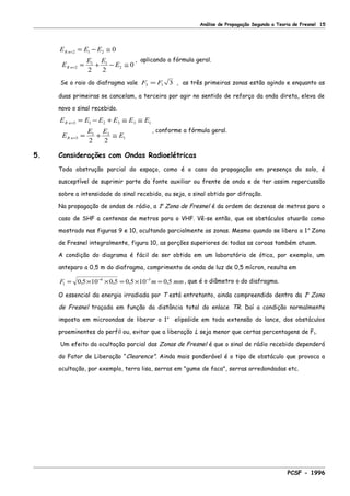 Análise de Propagação Segundo a Teoria de Fresnel 15
E E E
E
E E
E
R n
R n
=
=
= − ≅
= + − ≅
2 1 2
2
1 1
2
0
2 2
0
, aplicando a fórmula geral.
Se o raio do diafragma vale F F3 1 3= , as três primeiras zonas estão agindo e enquanto as
duas primeiras se cancelam, a terceira por agir no sentido de reforço da onda direta, eleva de
novo o sinal recebido.
E E E E E E
E
E E
E
R n
R n
=
=
= − + ≅ ≅
= + ≅
3 1 2 3 3 1
3
1 3
1
2 2
, conforme a fórmula geral.
5. Considerações com Ondas Radioelétricas
Toda obstrução parcial do espaço, como é o caso da propagação em presença do solo, é
susceptível de suprimir parte da fonte auxiliar ou frente de onda e de ter assim repercussão
sobre a intensidade do sinal recebido, ou seja, o sinal obtido por difração.
Na propagação de ondas de rádio, a 1a
Zona de Fresnel é da ordem de dezenas de metros para o
caso de SHF a centenas de metros para o VHF. Vê-se então, que os obstáculos atuarão como
mostrado nas figuras 9 e 10, ocultando parcialmente as zonas. Mesmo quando se libera a 1a
Zona
de Fresnel integralmente, figura 10, as porções superiores de todas as coroas também atuam.
A condição do diagrama é fácil de ser obtida em um laboratório de ótica, por exemplo, um
anteparo a 0,5 m do diafragma, comprimento de onda de luz de 0,5 mícron, resulta em
F m mm1
6 3
0 5 10 0 5 0 5 10 0 5= × × = × =− −
, , , , , que é o diâmetro φ do diafragma.
O essencial da energia irradiada por T está entretanto, ainda compreendido dentro da 1a
Zona
de Fresnel traçada em função da distância total do enlace TR. Daí a condição normalmente
imposta em microondas de liberar o 1o
elipsóide em toda extensão do lance, dos obstáculos
proeminentes do perfil ou, evitar que a liberação L seja menor que certas percentagens de F1.
Um efeito da ocultação parcial das Zonas de Fresnel é que o sinal de rádio recebido dependerá
do Fator de Liberação “Clearence”. Ainda mais ponderável é o tipo de obstáculo que provoca a
ocultação, por exemplo, terra lisa, serras em "gume de faca", serras arredondadas etc.
PCSF - 1996
 