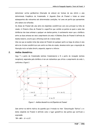Análise de Propagação Segundo a Teoria de Fresnel 4
determinar certos parâmetros (liberação de enlace) em termos de seu efeito a uma
determinada freqüência de transmissão. A Segunda Zona de Fresnel e todas as zonas
subsequentes são relevantes sob determinadas condições, tal como em perfis que apresentam
alto número de reflexões.
As Zonas de Fresnel são uma série de elipsóides concêntricos com eixo principal na linha de
visada. A Primeira Zona de Fresnel é a superfície que contém os pontos os quais a soma das
distâncias das duas antenas a qualquer um destes pontos, é exatamente maior que a distância
entre as duas antenas em meio comprimento de onda. A Enésima Zona de Fresnel é definida da
mesma maneira, exceto que a diferença será de n meias ondas.
Uma vez que as seções retas das zonas de Fresnel em qualquer ponto ao longo do enlace é uma
série de círculos concêntricos com centro na linha de visada, devemos notar que a requisição de
liberação inclui os lados direito, esquerdo, superior e inferior.
2. Análise Geométrica
Seja T o ponto de transmissão (antena transmissora) e R o ponto de recepção (antena
receptora), separados pela distância d em um radioenlace que utiliza o comprimento de onda λ,
conforme a figura 1.
d/2
r ou d1 d - r ou d2
ε ρ
C’
y ou Fn
d ou D
M”
M’
N’ B’
ON”
y
TA’ A
b
R
BN
M
C
Figura 1 - Análise Geométrica do Elipsóide de Fresnel
Sem entrar no mérito teórico da questão que é tratado no item “Conceituação Teórica”, o n-
ésimo elipsóide de Fresnel é definido como o lugar geométrico dos pontos que verificam a
expressão:
TM + MR = d + n.λ/2 .
PCSF - 1996
 