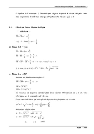 Análise de Propagação Segundo a Teoria de Fresnel 5
O elipsóide de 1a
ordem (n = 1) é formado pelo conjunto de pontos M tal que o trajeto TMR é
meio comprimento de onda mais longo que o trajeto direto TR, que é igual a d.
2.1. Cálculo de Pontos Típicos da Elipse
1. Cálculo de ε
TA A R d n
d d n n
' '
( )
+ = + ×
+ + = + × ∴ = ×
λ
ε ε
λ
ε
λ
2
2 4
b) Cálculo de B = ymáx
TB BR d n
TB BR
d
n
d
+ = + ×
= = + × = +
λ
λ
ε
2
2 4 2
TB TO OB
d
b b d d
2 2 2
2
2 2 2
4
2= + = + → = × × + → <<ε ε ε
( , , ),( )ε ε λ⇒ ⇒ → = × × ∴ = × × ×m dm cm d km b d b n d2
2
1
2
c) Cálculo de y = MM"
Aplicável nas proximidades do ponto T.
TM MR d n d+ = + × = +
λ
ε
2
2
TM y
MR d y
= +
= − +
ρ
ρ
2 2
2 2
( )
Se tomarmos as seguintes considerações sobre valores infinitesimais, se u é um valor
infinitésimo u << 1, teremos (1 + u)m
= 1 + m u .
Outra identidade limite que será aplicada é para a situação quando u << a. Assim,
a u a
u
a
a
u
a
a
u
a
2 2 2
2
2
2
2
2
1 1
2 2
+ = + + = + = +( ) ( )
Aplicando a relação acima,
d y d y
d y d
y
d
+ = + + − +
+ = + + − +
−
2
2
2
2 2 2 2
2 2
2
ε ρ ρ
ε ρ ρ
ρ
( )
( )
( )
(I) (II) (III)
PCSF - 1996
 