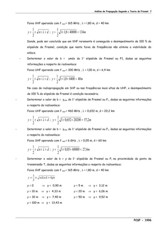 Análise de Propagação Segundo a Teoria de Fresnel 7
Faixa VHF operando com f med = 165 MHz , λ = l,80 m, d = 40 km
y n d y m= × × × ∴ = × × =
1
2
1
2
1 18 40000 134λ ,
Donde, pode ser concluído que em VHF raramente é conseguido o desimpedimento de 100 % do
elipsóide de Fresnel, condição que nesta faixa de freqüências não elimina a viabilidade do
enlace.
- Determinar o valor de b = ymáx do 1° elipsóide de Fresnel ou F1, dadas as seguintes
informações a respeito do radioenlace:
Faixa UHF operando com f med = 300 MHz , λ = l,00 m, d = 6,4 km
y n d y m= × × × ∴ = × × =
1
2
1
2
1 10 6400 40λ ,
No caso de radiopropagação em SHF ou nas freqüências mais altas de UHF, o desimpedimento
de 100 % do elipsóide de Fresnel é condição necessária.
- Determinar o valor de b = ymáx do 1° elipsóide de Fresnel ou F1, dadas as seguintes informações
a respeito do radioenlace:
Faixa UHF operando com f med = 460 MHz , λ = 0,652 m, d = 20,2 km
y n d y m= × × × ∴ = × × =
1
2
1
2
1 0 652 20200 572λ , ,
- Determinar o valor de b = ymáx do 1° elipsóide de Fresnel ou F1, dadas as seguintes informações
a respeito do radioenlace:
Faixa SHF operando com f med = 6 GHz , λ = 0,05 m, d = 60 km
y n d y m= × × × ∴ = × × =
1
2
1
2
1 0 05 60000 27 4λ , ,
- Determinar o valor de b = y do 1° elipsóide de Fresnel ou F1 na proximidade do ponto de
transmissão T, dadas as seguintes informações a respeito do radioenlace:
Faixa VHF operando com f med = 165 MHz , λ = l,80 m, d = 40 km
y n n= × +
1
2
4λ λ ρ( )
ρ = 0 ⇒ y = 0,90 m ρ = 5 m ⇒ y = 3,12 m
ρ = 10 m ⇒ y = 4,33 m ρ = 20 m ⇒ y = 6,06 m
ρ = 30 m ⇒ y = 7,40 m ρ = 50 m ⇒ y = 9,52 m
ρ = 100 m ⇒ y = 13,43 m
PCSF - 1996
 