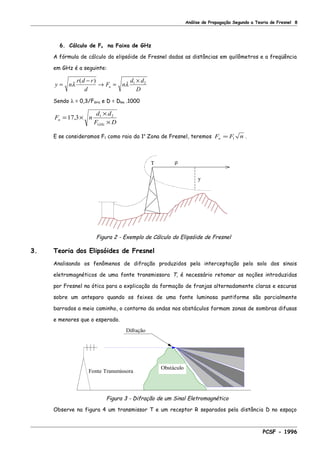 Análise de Propagação Segundo a Teoria de Fresnel 8
6. Cálculo de Fn na Faixa de GHz
A fórmula de cálculo do elipsóide de Fresnel dadas as distâncias em quilômetros e a freqüência
em GHz é a seguinte:
y n
r d r
d
F n
d d
D
n=
−
→ =
×
λ λ
( ) 1 2
Sendo λ = 0,3/FGHz e D = Dkm .1000
F n
d d
F D
n
GHz
= ×
×
×
17 3 1 2
,
E se consideramos F1 como raio da 1a
Zona de Fresnel, teremos F F nn = 1 .
T
y
ρ
Figura 2 - Exemplo de Cálculo do Elipsóide de Fresnel
3. Teoria dos Elipsóides de Fresnel
Analisando os fenômenos de difração produzidos pela interceptação pelo solo dos sinais
eletromagnéticos de uma fonte transmissora T, é necessário retomar as noções introduzidas
por Fresnel na ótica para a explicação da formação de franjas alternadamente claras e escuras
sobre um anteparo quando os feixes de uma fonte luminosa puntiforme são parcialmente
barrados a meio caminho, o contorno da ondas nos obstáculos formam zonas de sombras difusas
e menores que o esperado.
Fonte Transmissora
Difração
Obstáculo
Figura 3 - Difração de um Sinal Eletromagnético
Observe na figura 4 um transmissor T e um receptor R separados pela distância D no espaço
PCSF - 1996
 