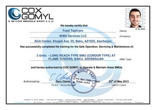 We hereby certify that
Fuad Taghiyev (Name)
IKMA Services LLC (Company)
AGA Center, Khojali Ave. 55, Baku, AZ1025, Azerbaijan
Has successfully completed the training for the Safe Operation, Servicing & Maintenance of:
3 Units - LONG REACH TYPE BMU (CONDOR TYPE) AT
FLAME TOWERS, BAKU, AZERBAIJAN (BMU Type)
and hereby authorized by COX GOMYL to Operate & Maintain these BMUs.
Authorized by: Gary Clarke Date: 25th
of May 2015
CG M.E. – Service Manager valid for 3 years
I.D. No. 00349
 