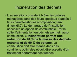 Incinération des déchets

L’incinération consiste à brûler les ordures
ménagères dans des fours spéciaux adaptés à
leurs caractéristiques (composition, taux
d’humidité). Le démarrage de l’installation
nécessite un apport de combustible. Par la
suite, l’alimentation en déchets permet l’auto-
combustion. L’incinération permet une
réduction de 70 % de la masse des déchets
entrants et de 90 % du volume. La
combustion doit être menée dans des
conditions optimales et doit être assortie d’un
traitement performant des fumées.
 