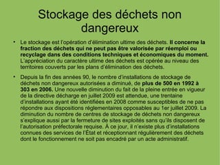 Stockage des déchets non
dangereux

Le stockage est l’opération d’élimination ultime des déchets. Il concerne la
fraction des déchets qui ne peut pas être valorisée par réemploi ou
recyclage dans des conditions techniques et économiques du moment.
L’appréciation du caractère ultime des déchets est opérée au niveau des
territoires couverts par les plans d’élimination des déchets.

Depuis la fin des années 90, le nombre d’installations de stockage de
déchets non dangereux autorisées a diminué, de plus de 500 en 1992 à
303 en 2006. Une nouvelle diminution du fait de la pleine entrée en vigueur
de la directive décharge en juillet 2009 est attendue, une trentaine
d’installations ayant été identifiées en 2008 comme susceptibles de ne pas
répondre aux dispositions réglementaires opposables au 1er juillet 2009. La
diminution du nombre de centres de stockage de déchets non dangereux
s’explique aussi par la fermeture de sites exploités sans qu’ils disposent de
l’autorisation préfectorale requise. À ce jour, il n’existe plus d’installations
connues des services de l’État et réceptionnant régulièrement des déchets
dont le fonctionnement ne soit pas encadré par un acte administratif.
 