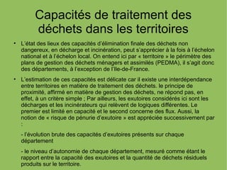 Capacités de traitement des
déchets dans les territoires

L’état des lieux des capacités d’élimination finale des déchets non
dangereux, en décharge et incinération, peut s’apprécier à la fois à l’échelon
national et à l’échelon local. On entend ici par « territoire » le périmètre des
plans de gestion des déchets ménagers et assimilés (PEDMA), il s’agit donc
des départements, à l’exception de l’Ile-de-France.

L’estimation de ces capacités est délicate car il existe une interdépendance
entre territoires en matière de traitement des déchets. le principe de
proximité, affirmé en matière de gestion des déchets, ne répond pas, en
effet, à un critère simple ; Par ailleurs, les exutoires considérés ici sont les
décharges et les incinérateurs qui relèvent de logiques différentes. Le
premier est limité en capacité et le second concerne des flux. Aussi, la
notion de « risque de pénurie d’exutoire » est appréciée successivement par
:
- l’évolution brute des capacités d’exutoires présents sur chaque
département
- le niveau d’autonomie de chaque département, mesuré comme étant le
rapport entre la capacité des exutoires et la quantité de déchets résiduels
produits sur le territoire.
 