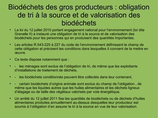 Biodéchets des gros producteurs : obligation
de tri à la source et de valorisation des
biodéchets

La loi du 12 juillet 2010 portant engagement national pour l’environnement (loi dite
Grenelle II) a instauré une obligation de tri à la source et de valorisation des
biodéchets pour les personnes qui en produisent des quantités importantes.

Les articles R.543-225 à 227 du code de l’environnement définissent le champ de
cette obligation et précisent les conditions dans lesquelles il convient de la mettre en
œuvre.

Ce texte dispose notamment que :

- les ménages sont exclus de l’obligation de tri, de même que les exploitants
d’installations de traitement de déchets,

- les biodéchets conditionnés peuvent être collectés dans leur contenant,

- certain biodéchets d’origine animale sont exclus du champ de l’obligation , de
même que les liquides autres que les huiles alimentaires et les déchets ligneux
d’élagage ou de taille des végétaux valorisés par voie énergétique.

Un arrêté du 12 juillet 2011 fixe les quantités de biodéchets ou de déchets d’huiles
alimentaires produites annuellement au-dessus desquelles leur producteur est
soumis à l’obligation d’en assurer le tri à la source en vue de leur valorisation.
 