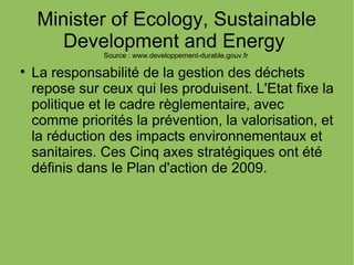 Minister of Ecology, Sustainable
Development and Energy
Source : www.developpement-durable.gouv.fr

La responsabilité de la gestion des déchets
repose sur ceux qui les produisent. L'Etat fixe la
politique et le cadre règlementaire, avec
comme priorités la prévention, la valorisation, et
la réduction des impacts environnementaux et
sanitaires. Ces Cinq axes stratégiques ont été
définis dans le Plan d'action de 2009.
 