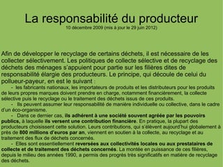 La responsabilité du producteur
10 décembre 2009 (mis à jour le 29 juin 2012)
Afin de développer le recyclage de certains déchets, il est nécessaire de les
collecter sélectivement. Les politiques de collecte sélective et de recyclage des
déchets des ménages s’appuient pour partie sur les filières dites de
responsabilité élargie des producteurs. Le principe, qui découle de celui du
pollueur-payeur, en est le suivant :
- les fabricants nationaux, les importateurs de produits et les distributeurs pour les produits
de leurs propres marques doivent prendre en charge, notamment financièrement, la collecte
sélective puis le recyclage ou le traitement des déchets issus de ces produits.
- Ils peuvent assumer leur responsabilité de manière individuelle ou collective, dans le cadre
d’un éco-organisme.
- Dans ce dernier cas, ils adhérent à une société souvent agréée par les pouvoirs
publics, à laquelle ils versent une contribution financière. En pratique, la plupart des
producteurs choisissent cette solution. Leurs contributions, qui s’élèvent aujourd’hui globalement à
près de 800 millions d’euros par an, viennent en soutien à la collecte, au recyclage et au
traitement des flux de déchets concernés.
- Elles sont essentiellement reversées aux collectivités locales ou aux prestataires de
collecte et de traitement des déchets concernés. La montée en puissance de ces filières,
depuis le milieu des années 1990, a permis des progrès très significatifs en matière de recyclage
des déchets.
 