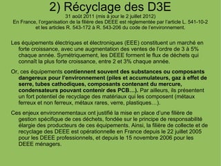 2) Récyclage des D3E
31 août 2011 (mis à jour le 2 juillet 2012)
En France, l’organisation de la filière des DEEE est réglementée par l’article L. 541-10-2
et les articles R. 543-172 à R. 543-206 du code de l’environnement.
Les équipements électriques et électroniques (EEE) constituent un marché en
forte croissance, avec une augmentation des ventes de l’ordre de 3 à 5%
chaque année. Symétriquement, les DEEE forment le flux de déchets qui
connaît la plus forte croissance, entre 2 et 3% chaque année.
Or, ces équipements contiennent souvent des substances ou composants
dangereux pour l’environnement (piles et accumulateurs, gaz à effet de
serre, tubes cathodiques, composants contenant du mercure,
condensateurs pouvant contenir des PCB…). Par ailleurs, ils présentent
un fort potentiel de recyclage des matériaux qui les composent (métaux
ferreux et non ferreux, métaux rares, verre, plastiques…).
Ces enjeux environnementaux ont justifié la mise en place d’une filière de
gestion spécifique de ces déchets, fondée sur le principe de responsabilité
élargie des producteurs de ces équipements. Ainsi, la filière de collecte et de
recyclage des DEEE est opérationnelle en France depuis le 22 juillet 2005
pour les DEEE professionnels, et depuis le 15 novembre 2006 pour les
DEEE ménagers.
 