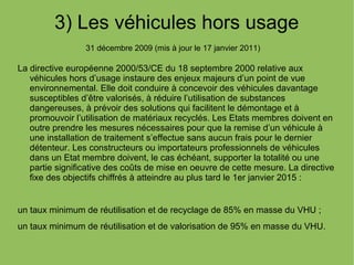 3) Les véhicules hors usage
31 décembre 2009 (mis à jour le 17 janvier 2011)
La directive européenne 2000/53/CE du 18 septembre 2000 relative aux
véhicules hors d’usage instaure des enjeux majeurs d’un point de vue
environnemental. Elle doit conduire à concevoir des véhicules davantage
susceptibles d’être valorisés, à réduire l’utilisation de substances
dangereuses, à prévoir des solutions qui facilitent le démontage et à
promouvoir l’utilisation de matériaux recyclés. Les Etats membres doivent en
outre prendre les mesures nécessaires pour que la remise d’un véhicule à
une installation de traitement s’effectue sans aucun frais pour le dernier
détenteur. Les constructeurs ou importateurs professionnels de véhicules
dans un Etat membre doivent, le cas échéant, supporter la totalité ou une
partie significative des coûts de mise en oeuvre de cette mesure. La directive
fixe des objectifs chiffrés à atteindre au plus tard le 1er janvier 2015 :
un taux minimum de réutilisation et de recyclage de 85% en masse du VHU ;
un taux minimum de réutilisation et de valorisation de 95% en masse du VHU.
 