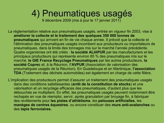 4) Pneumatiques usagés
9 décembre 2009 (mis à jour le 17 janvier 2011)
La réglementation relative aux pneumatiques usagés, entrée en vigueur fin 2003, vise à
améliorer la collecte et le traitement des quelques 350 000 tonnes de
pneumatiques qui arrivent en fin de vie chaque année. Il prévoit que la collecte et
l’élimination des pneumatiques usagés incombent aux producteurs ou importateurs de
pneumatiques, dans la limite des tonnages mis sur le marché l’année précédente.
Quatre organismes ont été créés : la société ALIAPUR par les manufacturiers et les
principaux producteurs qui représente environ 85 % des pneumatiques mis sur le
marché, le GIE France Recyclage Pneumatiques par les autres producteurs, la
société Coprec et, à la Réunion, l’AVPUR (Association de valorisation des
pneumatiques usagés de la Réunion). En Guadeloupe et en Martinique, l’association
TDA (Traitement des déchets automobiles) est également en charge de cette filière.
L’implication des producteurs permet d’assurer un traitement des pneumatiques usagés
dans des conditions satisfaisantes (arrêt de la constitution de stocks) et une
valorisation et un recyclage efficaces des pneumatiques, d’autant plus que les
débouchés se multiplient. En effet, les pneumatiques usagés peuvent notamment être
rechapés en vue de réemploi, servir, après granulation par broyage fin, à fabriquer
des revêtements pour les pistes d’athlétisme, les pelouses artificielles, les
manèges de centres équestres, ou encore constituer des murs anti-avalanches ou
des tapis ferroviaires.
 