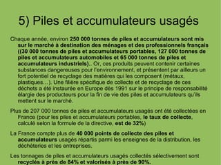 5) Piles et accumulateurs usagés
Chaque année, environ 250 000 tonnes de piles et accumulateurs sont mis
sur le marché à destination des ménages et des professionnels français
((30 000 tonnes de piles et accumulateurs portables, 127 000 tonnes de
piles et accumulateurs automobiles et 65 000 tonnes de piles et
accumulateurs industriels).. Or, ces produits peuvent contenir certaines
substances dangereuses pour l’environnement, et présentent par ailleurs un
fort potentiel de recyclage des matières qui les composent (métaux,
plastiques…). Une filière spécifique de collecte et de recyclage de ces
déchets a été instaurée en Europe dès 1991 sur le principe de responsabilité
élargie des producteurs pour la fin de vie des piles et accumulateurs qu’ils
mettent sur le marché.
Plus de 207 000 tonnes de piles et accumulateurs usagés ont été collectées en
France (pour les piles et accumulateurs portables, le taux de collecte,
calculé selon la formule de la directive, est de 32%)
La France compte plus de 40 000 points de collecte des piles et
accumulateurs usagés répartis parmi les enseignes de la distribution, les
déchèteries et les entreprises.
Les tonnages de piles et accumulateurs usagés collectés sélectivement sont
recyclés à près de 84% et valorisés à près de 90%.
 