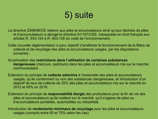 5) suite
La directive 2006/66/CE relative aux piles et accumulateurs ainsi qu’aux déchets de piles
et d’accumulateurs a abrogé la directive 91/157/CEE, transposée en droit français aux
articles R. 543-124 à R. 543-136 du code de l’environnement.
Cette nouvelle réglementation a pour objectif d’améliorer le fonctionnement de la filière de
collecte et de recyclage des piles et accumulateurs usagés, par les dispositions
suivantes :
Accentuation des restrictions dans l’utilisation de certaines substances
dangereuses (mercure, cadmium) dans les piles et accumulateurs mis sur le marché
communautaire.
Extension du principe de collecte sélective à l’ensemble des piles et accumulateurs
usagés, qu’ils contiennent ou non des substances dangereuses, et introduction d’un
objectif de taux de collecte de 25% des piles et accumulateurs mis sur le marché en
2012 et 45% en 2016.
Extension du principe de responsabilité élargie des producteurs pour la fin de vie des
piles et accumulateurs qu’ils mettent sur le marché, qu’il s’agisse de piles ou
d’accumulateurs portables, automobiles ou industriels.
Introduction de rendements minimaux de recyclage pour les piles et accumulateurs
usagés (compris entre 50 et 75% selon les cas).
 