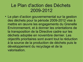 Le Plan d'action des Déchets
2009-2012

Le plan d’action gouvernemental sur la gestion
des déchets pour la période 2009-2012 vise à
mettre en œuvre les engagements du Grenelle
Environnement, et à donner les orientations de
la transposition de la Directive cadre sur les
déchets adoptée en novembre dernier. Les
objectifs prioritaires sont avant tout la réduction
à la source de la production de déchets puis le
développement du recyclage et de la
valorisation.
 