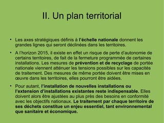 II. Un plan territorial

Les axes stratégiques définis à l’échelle nationale donnent les
grandes lignes qui seront déclinées dans les territoires.

A l’horizon 2015, il existe en effet un risque de perte d’autonomie de
certains territoires, de fait de la fermeture programmée de certaines
installations. Les mesures de prévention et de recyclage de portée
nationale viennent atténuer les tensions possibles sur les capacités
de traitement. Des mesures de même portée doivent être mises en
œuvre dans les territoires, elles pourront être aidées.

Pour autant, l’installation de nouvelles installations ou
l’extension d’installations existantes reste indispensable. Elles
doivent alors être ajustées au plus près des besoins en conformité
avec les objectifs nationaux. Le traitement par chaque territoire de
ses déchets constitue un enjeu essentiel, tant environnemental
que sanitaire et économique.
 