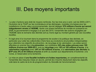 III. Des moyens importants

Le plan d’actions sera doté de moyens renforcés. Sur les trois ans à venir, soit de 2009 à 2011,
l’évolution de la TGAP sur les incinérateurs et les décharges, modulée à la baisse pour les
installations à haute valeur environnementale, devrait dégager 570 millions d’euros qui seront
intégralement versés à l’ADEME. Après une phase transitoire de montée en puissance en
2009, le gouvernement s’engage à ce que dès 2010, l’ensemble des actions engagées par
l’ADEME dans le domaine des déchets soit au moins égal au montant généré par ces nouvelles
recettes.

Il s’agit ainsi d’un tournant dans le programme de soutien à la politique des déchets, en
particulier pour aider les collectivités à faire face aux évolutions structurelles indispensables
pour atteindre nos objectifs de prévention, de recyclage et de valorisation. Les aides seront
affectées en premier lieu à la prévention, qui mobilisera 34% des aides prévues avec 195
millions d’euros sur 2009-2011, puis au recyclage avec 18% et 105 millions d’euros, à la
valorisation organique avec 18% et 105 millions d’euros, à la valorisation des déchets du
BTP avec 8% et 44 millions d’euros et enfin au soutien aux départements d’Outremer, à la
Corse, à l’observation et la recherche.

La mise en place d’une fiscalité incitative et d’aides importantes, en complémentarité de
l’ensemble des mesures mises en œuvre, permet de s’inscrire résolument dans les objectifs
voté dans le cadre de la loi de programmation du Grenelle de l’environnement.
 