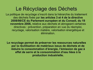 Le Récyclage des Déchets
La politique de recyclage s’inscrit dans la hiérarchie du traitement
des déchets fixée par les articles 3 et 4 de la directive
2008/98/CE du Parlement européen et du Conseil, du 19
novembre 2008, relative aux déchets et abrogeant certaines
directives : prévention, préparation en vue du réemploi,
recyclage, valorisation matière, valorisation énergétique et
élimination.
Le recyclage permet de préserver les ressources naturelles
par la réutilisation de matériaux issus de déchets et de
réduire la consommation d’énergie, l’émission de gaz à
effet de serre et la consommation d’eau liées à la
production industrielle.
 