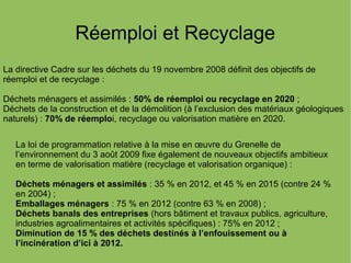 Réemploi et Recyclage
La directive Cadre sur les déchets du 19 novembre 2008 définit des objectifs de
réemploi et de recyclage :
Déchets ménagers et assimilés : 50% de réemploi ou recyclage en 2020 ;
Déchets de la construction et de la démolition (à l’exclusion des matériaux géologiques
naturels) : 70% de réemploi, recyclage ou valorisation matière en 2020.
La loi de programmation relative à la mise en œuvre du Grenelle de
l’environnement du 3 août 2009 fixe également de nouveaux objectifs ambitieux
en terme de valorisation matière (recyclage et valorisation organique) :
Déchets ménagers et assimilés : 35 % en 2012, et 45 % en 2015 (contre 24 %
en 2004) ;
Emballages ménagers : 75 % en 2012 (contre 63 % en 2008) ;
Déchets banals des entreprises (hors bâtiment et travaux publics, agriculture,
industries agroalimentaires et activités spécifiques) : 75% en 2012 ;
Diminution de 15 % des déchets destinés à l’enfouissement ou à
l’incinération d’ici à 2012.
 