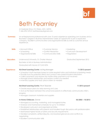 bf
Beth Fearnley
6 Creekside Drive / St. Peters, MO / 63376
T: 636.578.1572 E: bethfearnley@gmail.com
Summary An entrepreneurial professional with over 10 years experience operating own business and a
Bachelor’s Degree in Business Administration seeks an opportunity to join a respected
company. Excellent communication and organizational skills as well as customer service
experience.
Skills • Microsoft Office • Customer Service • Marketing
• Scheduling • Conflict Resolution • Curriculum Development
• Organizational Skills • Communication Skills • Negotiation
Education Lindenwood University, St. Charles Missouri Graduated September 2012
Bachelor of Arts in Business Administration
Graduated with Honors 3.71/4.0 GPA
Experience Kid Street Learning Center, Acting Manager 11/2013-present
• Schedule 4 staff members based on state-required ratios and individual scheduling needs
• Provide tours for potential clients and conduct new parent/student orientation
• Collect payments and resolve the matter when payment is not received
• Manage parent relationships and resolve conflicts as needed
• Inventory supplies and food, place orders as needed
Kid Street Learning Center, Pre-K Teacher 11/2013-present
• Creates lesson plans for daily learning and care
• Acts as the liaison between the school and parents to effectively communicate child’s
progress
• Manages classroom materials and supplies
In-Home Childcare, Owner 05/2002 – 10/2013
• Managed accounting, marketing, and managerial duties
• Oversaw and maintained schedules for up to 10 children
• Developed curriculum and organized activities
• Established relationships with parents and handled tough discussions with professionalism
• Maintained highest levels of safety and security requirements
• Handled complaints, settled disputes, and resolved grievances and conflicts by
negotiating
• Excellent communication skills
 