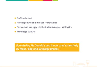 Proffered model
More expensive as it involves Franchise fee
Certain % of sales goes to the trademark owner as Royalty
Knowledge transfer
Founded by Mc Donald’s and is now used extensively
by most Food And Beverage Brands.
 