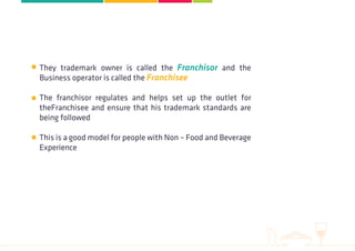 They trademark owner is called the Franchisor and the
Business operator is called the Franchisee
The franchisor regulates and helps set up the outlet for
theFranchisee and ensure that his trademark standards are
being followed
This is a good model for people with Non – Food and Beverage
Experience
 