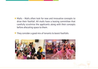 Malls – Malls often look for new and innovative concepts to
drive their footfall. All malls have a leasing committee that
carefully scrutinise the applicants along with their concepts
before allocating space to them.
They consider a good mix of tenants to boost footfalls
 