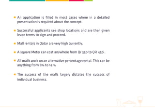 An application is filled in most cases where in a detailed
presentation is required about the concept.
Successful applicants see shop locations and are then given
lease terms to sign and proceed.
Mall rentals in Qatar are very high currently.
A square Meter can cost anywhere from Qr 350 to QR 450 .
All malls work on an alternative percentage rental. This can be
anything from 8% to 14 %
The success of the malls largely dictates the success of
individual business.
 