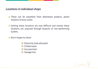 These can be anywhere from downtown projects, petrol
stations to busy souks.
Getting these locations are very difficult and mostly these
locations are acquired through buyouts of non-performing
outlets.
 
Don’t forget to check:
Locations in individual shops
Electricity load allocated
Chilled water
Gas provision
Sewage line
 