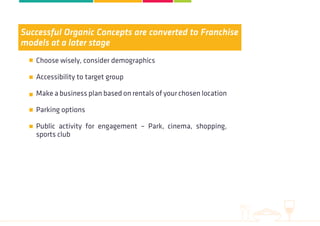 Successful Organic Concepts are converted to Franchise
models at a later stage
Choose wisely, consider demographics
Accessibility to target group
Make a business plan based on rentals of your chosen location
Parking options
Public activity for engagement – Park, cinema, shopping,
sports club
 