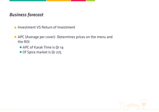 Investment VS Return of Investment
APC (Average per cover)- Determines prices on the menu and
the ROI
APC of Karak Time is Qr 14
Of Spice market is Qr 275
Business forecast
 