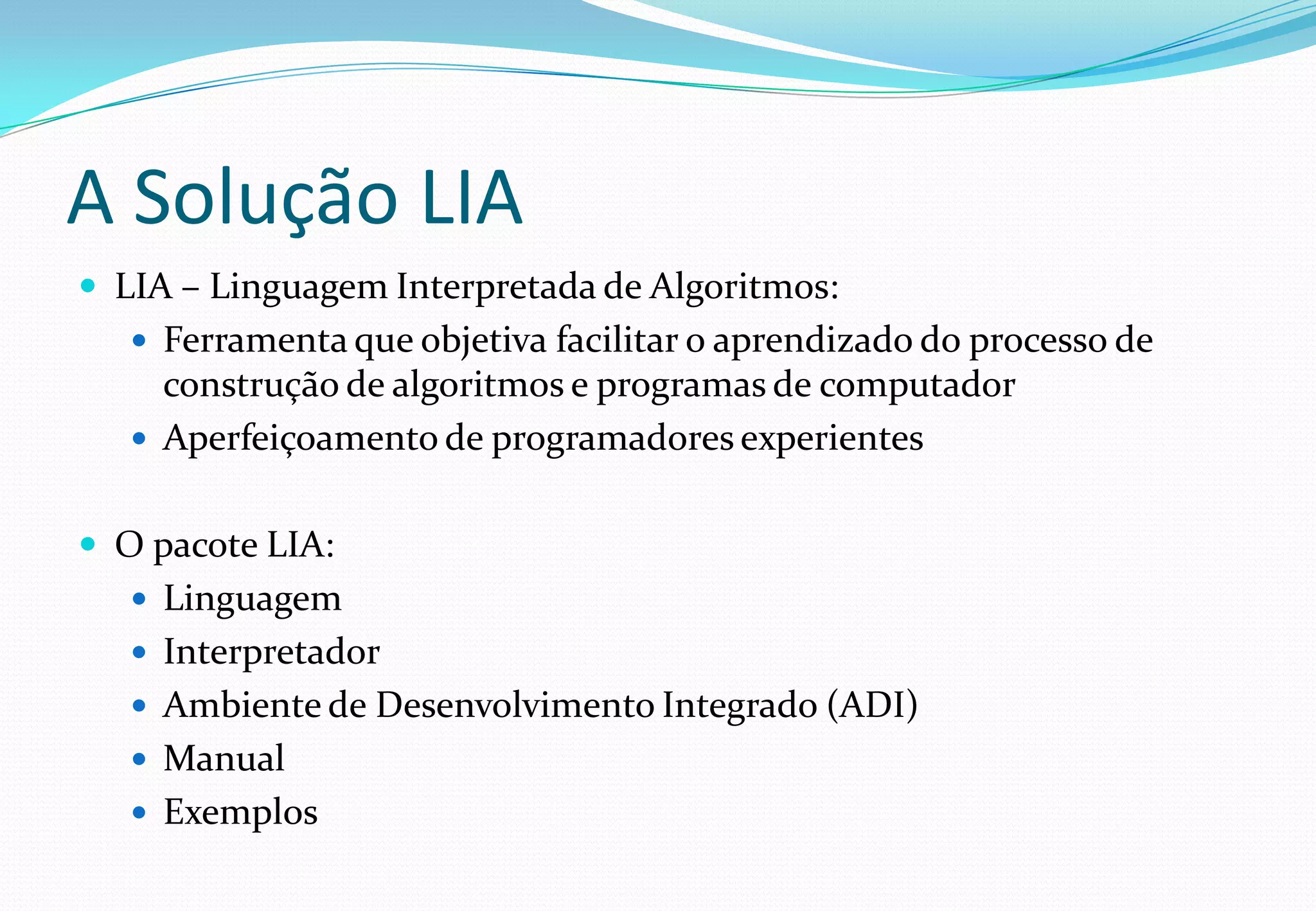 A Solução LIA
 LIA – Linguagem Interpretada de Algoritmos:
 Ferramenta que objetiva facilitar o aprendizado do processo de
construção de algoritmos e programas de computador
 Aperfeiçoamento de programadores experientes
 O pacote LIA:
 Linguagem
 Interpretador
 Ambiente de Desenvolvimento Integrado (ADI)
 Manual
 Exemplos
 