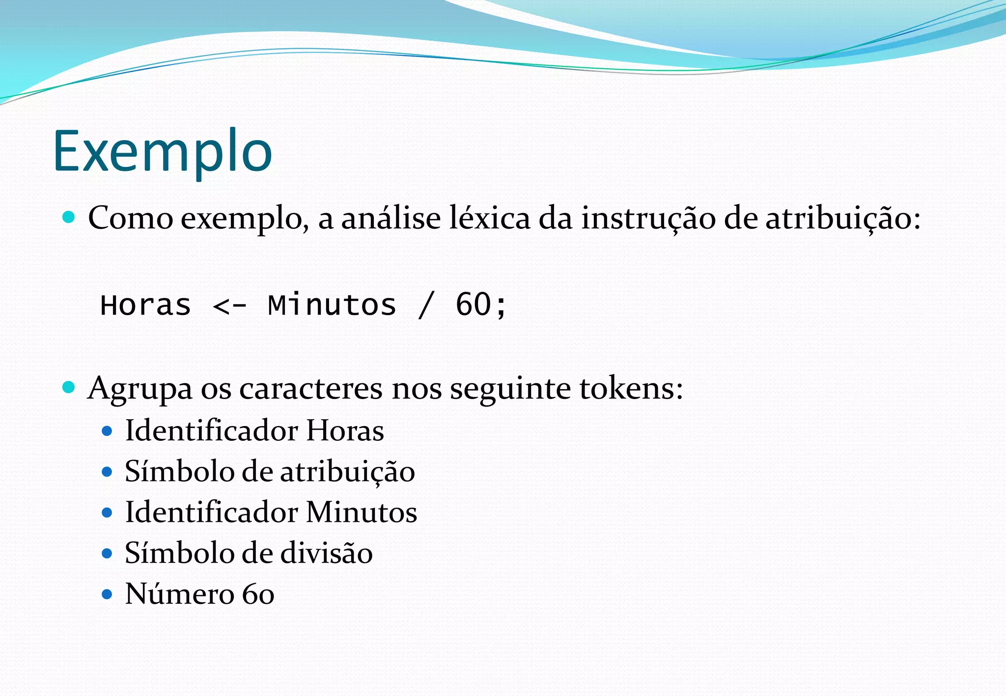 Exemplo
 Como exemplo, a análise léxica da instrução de atribuição:
Horas <- Minutos / 60;
 Agrupa os caracteres nos seguinte tokens:
 Identificador Horas
 Símbolo de atribuição
 Identificador Minutos
 Símbolo de divisão
 Número 60
 