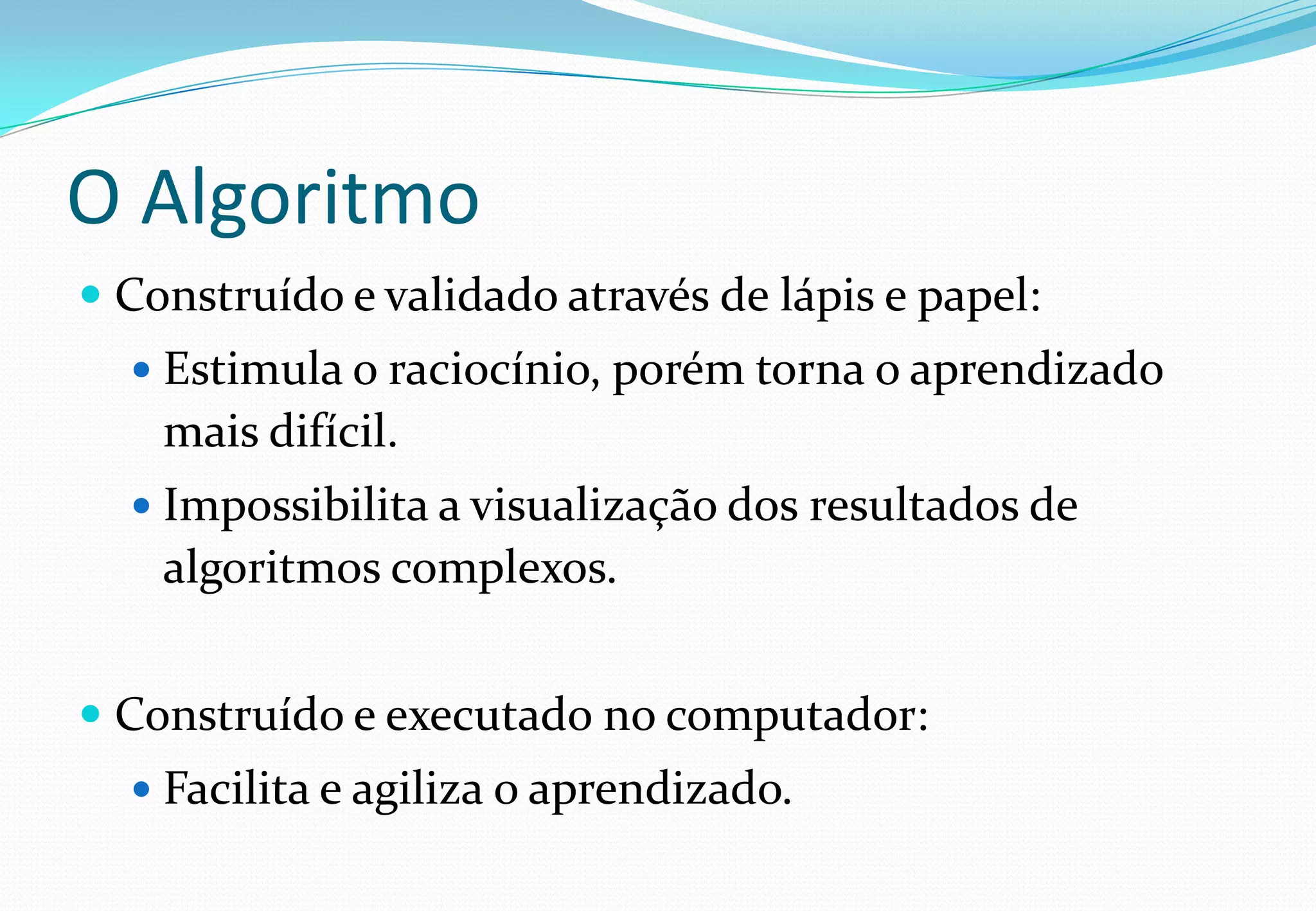 O Algoritmo
 Construído e validado através de lápis e papel:
 Estimula o raciocínio, porém torna o aprendizado
mais difícil.
 Impossibilita a visualização dos resultados de
algoritmos complexos.
 Construído e executado no computador:
 Facilita e agiliza o aprendizado.
 