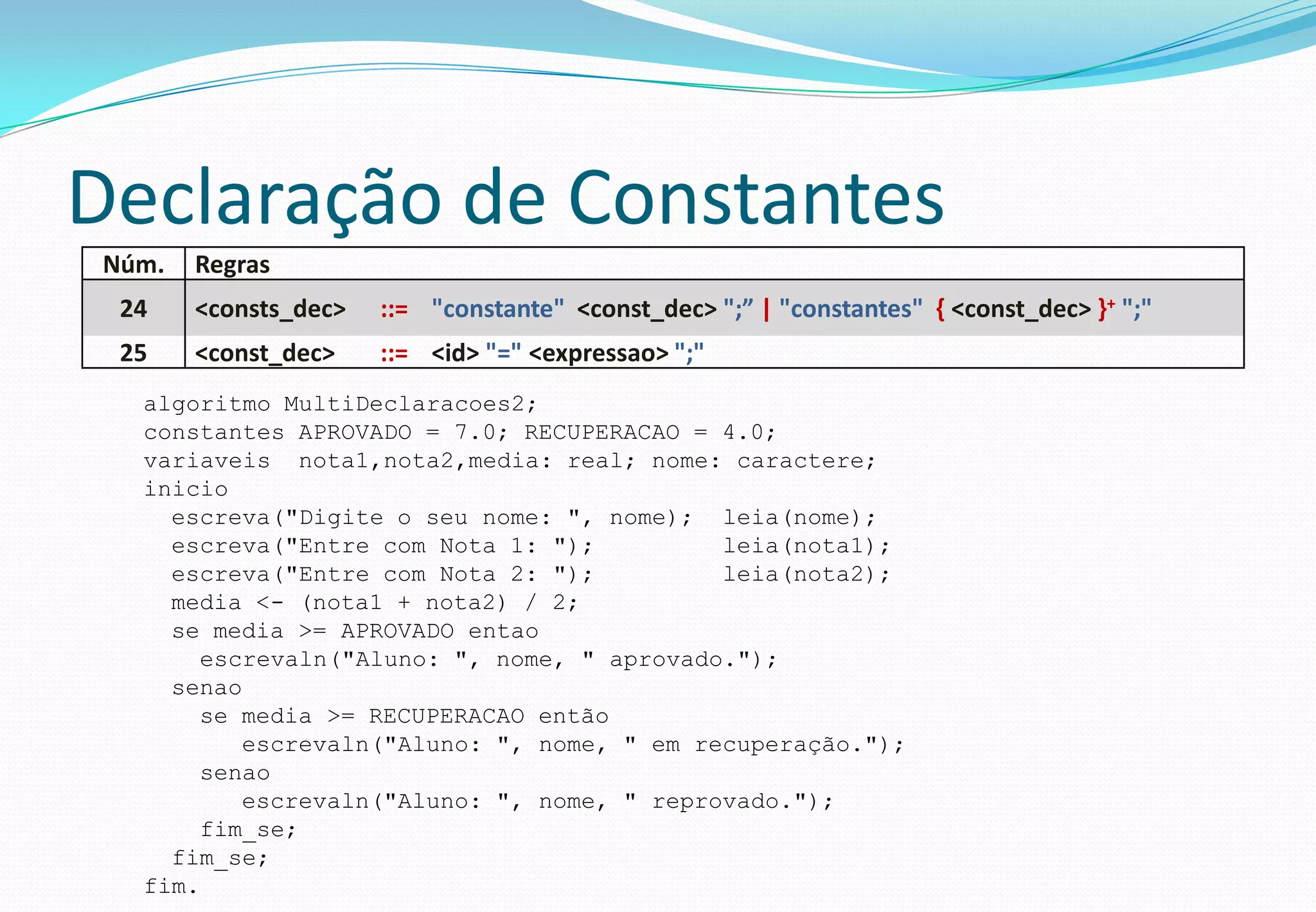 Declaração de Constantes
Núm. Regras
24 <consts_dec> ::= "constante" <const_dec> ";” | "constantes" { <const_dec> }+ ";"
25 <const_dec> ::= <id> "=" <expressao> ";"
algoritmo MultiDeclaracoes2;
constantes APROVADO = 7.0; RECUPERACAO = 4.0;
variaveis nota1,nota2,media: real; nome: caractere;
inicio
escreva("Digite o seu nome: ", nome); leia(nome);
escreva("Entre com Nota 1: "); leia(nota1);
escreva("Entre com Nota 2: "); leia(nota2);
media <- (nota1 + nota2) / 2;
se media >= APROVADO entao
escrevaln("Aluno: ", nome, " aprovado.");
senao
se media >= RECUPERACAO então
escrevaln("Aluno: ", nome, " em recuperação.");
senao
escrevaln("Aluno: ", nome, " reprovado.");
fim_se;
fim_se;
fim.
 