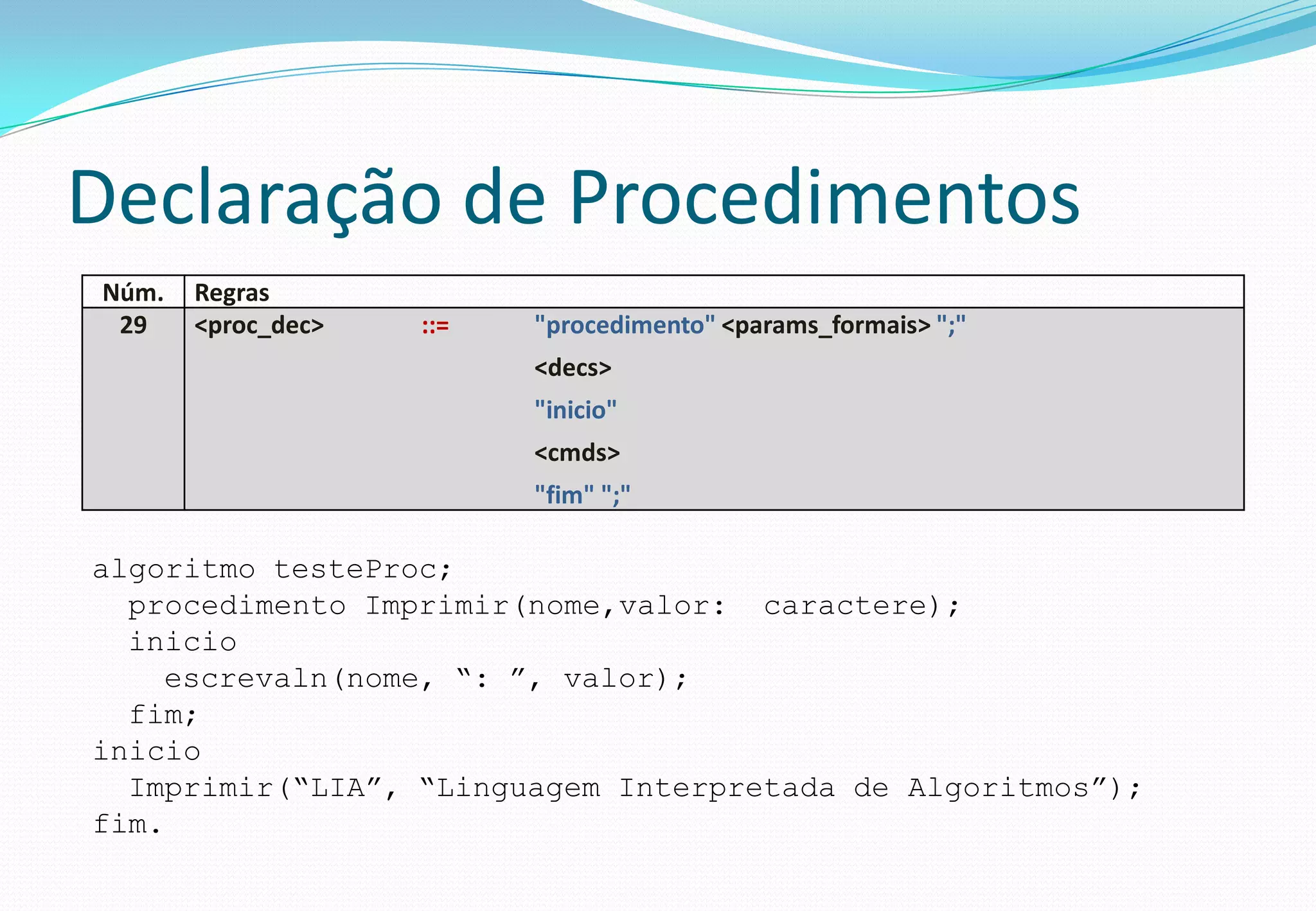 Declaração de Procedimentos
Núm. Regras
29 <proc_dec> ::= "procedimento" <params_formais> ";"
<decs>
"inicio"
<cmds>
"fim" ";"
algoritmo testeProc;
procedimento Imprimir(nome,valor: caractere);
inicio
escrevaln(nome, “: ”, valor);
fim;
inicio
Imprimir(“LIA”, “Linguagem Interpretada de Algoritmos”);
fim.
 
