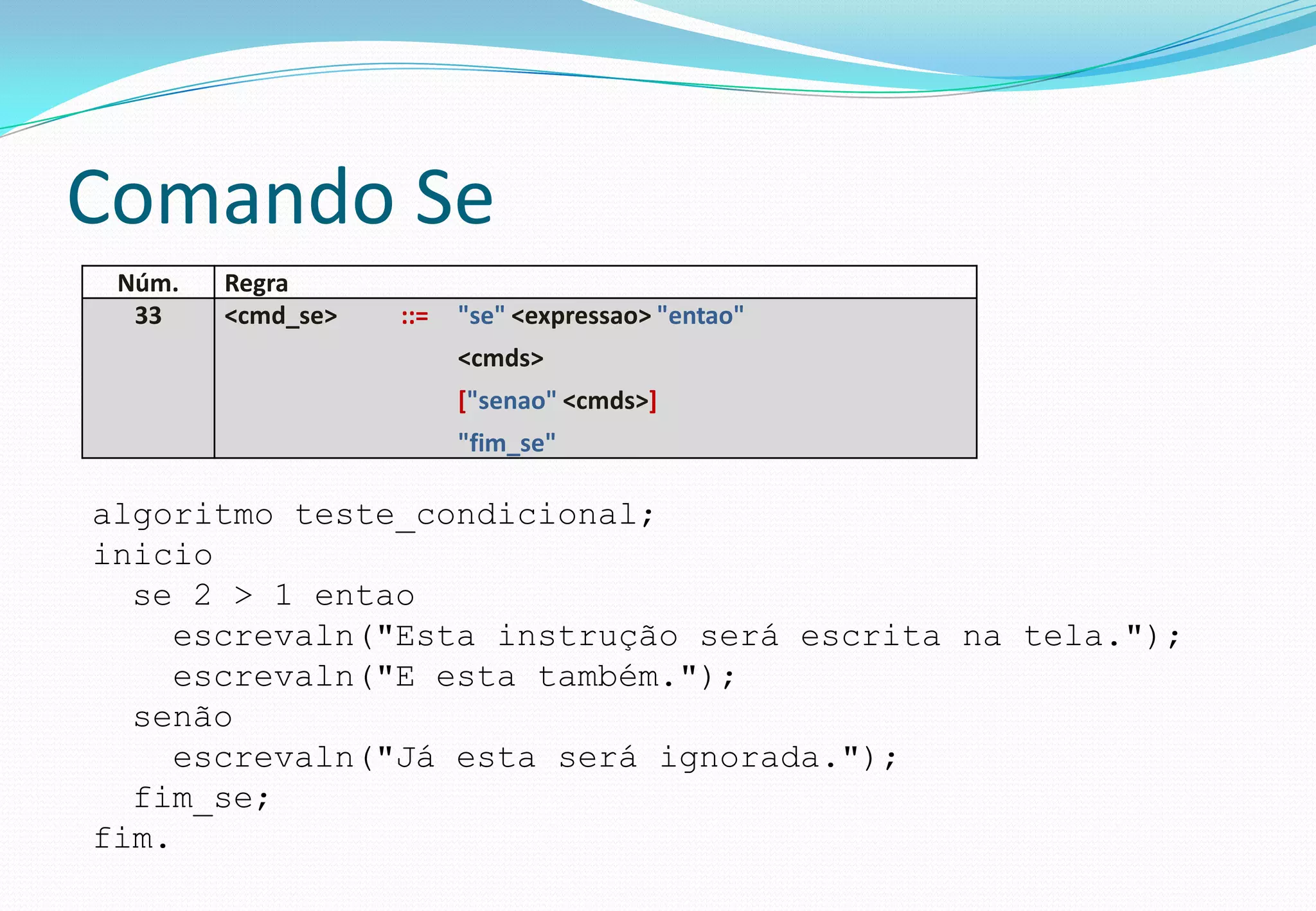 Comando Se
Núm. Regra
33 <cmd_se> ::= "se" <expressao> "entao"
<cmds>
["senao" <cmds>]
"fim_se"
algoritmo teste_condicional;
inicio
se 2 > 1 entao
escrevaln("Esta instrução será escrita na tela.");
escrevaln("E esta também.");
senão
escrevaln("Já esta será ignorada.");
fim_se;
fim.
 
