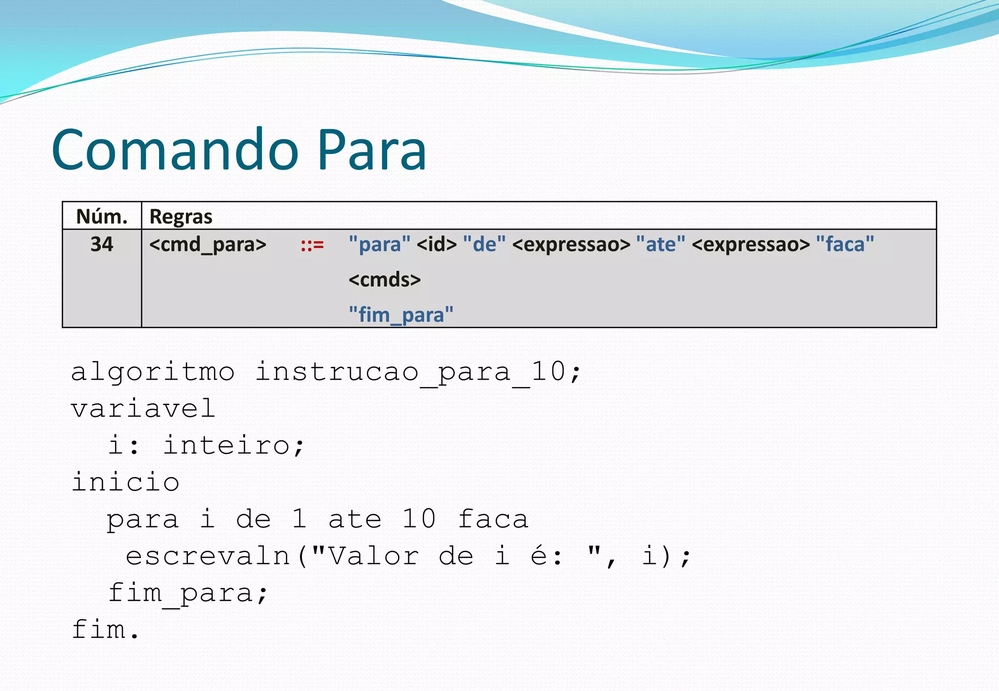 Comando Para
Núm. Regras
34 <cmd_para> ::= "para" <id> "de" <expressao> "ate" <expressao> "faca"
<cmds>
"fim_para"
algoritmo instrucao_para_10;
variavel
i: inteiro;
inicio
para i de 1 ate 10 faca
escrevaln("Valor de i é: ", i);
fim_para;
fim.
 