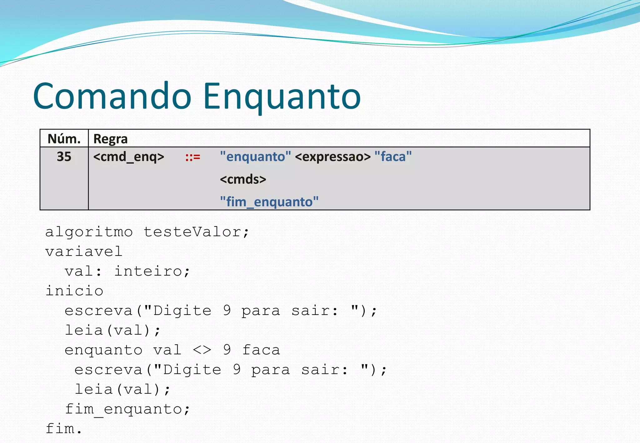 Comando Enquanto
Núm. Regra
35 <cmd_enq> ::= "enquanto" <expressao> "faca"
<cmds>
"fim_enquanto"
algoritmo testeValor;
variavel
val: inteiro;
inicio
escreva("Digite 9 para sair: ");
leia(val);
enquanto val <> 9 faca
escreva("Digite 9 para sair: ");
leia(val);
fim_enquanto;
fim.
 