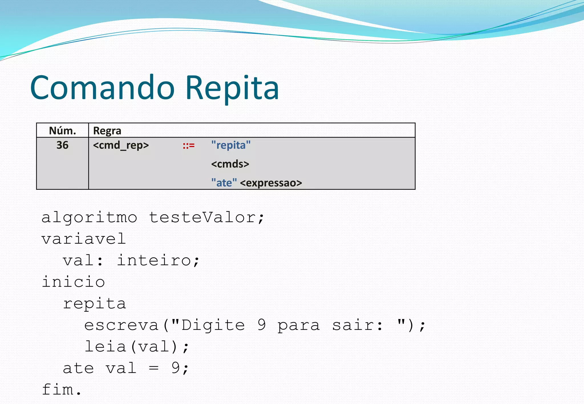 Comando Repita
Núm. Regra
36 <cmd_rep> ::= "repita"
<cmds>
"ate" <expressao>
algoritmo testeValor;
variavel
val: inteiro;
inicio
repita
escreva("Digite 9 para sair: ");
leia(val);
ate val = 9;
fim.
 