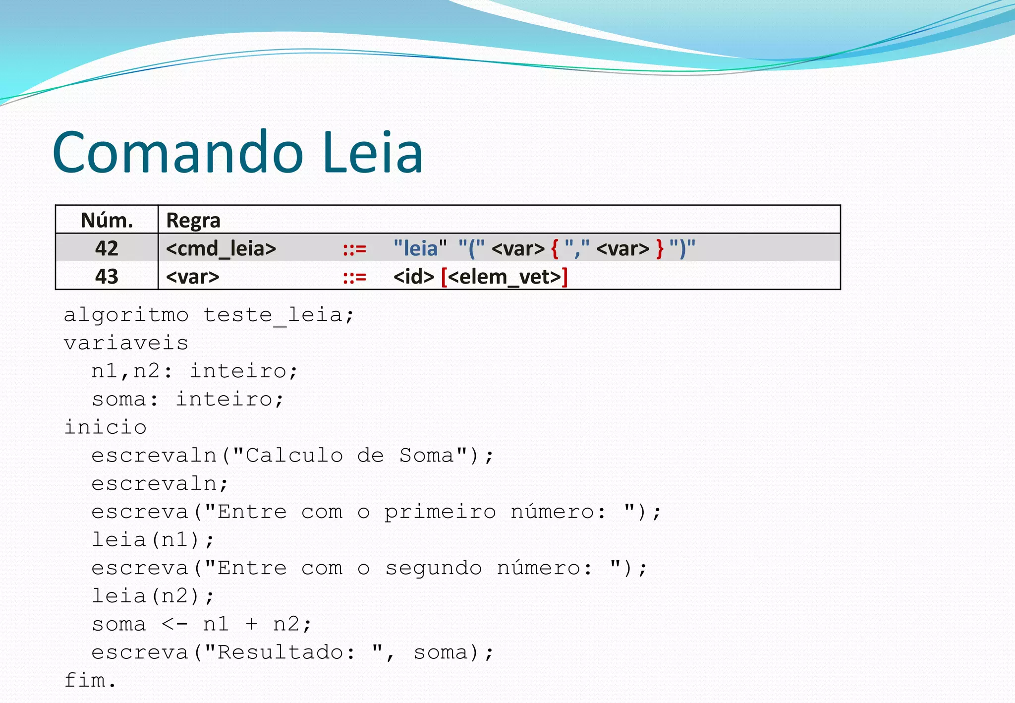 Comando Leia
Núm. Regra
42 <cmd_leia> ::= "leia" "(" <var> { "," <var> } ")"
43 <var> ::= <id> [<elem_vet>]
algoritmo teste_leia;
variaveis
n1,n2: inteiro;
soma: inteiro;
inicio
escrevaln("Calculo de Soma");
escrevaln;
escreva("Entre com o primeiro número: ");
leia(n1);
escreva("Entre com o segundo número: ");
leia(n2);
soma <- n1 + n2;
escreva("Resultado: ", soma);
fim.
 