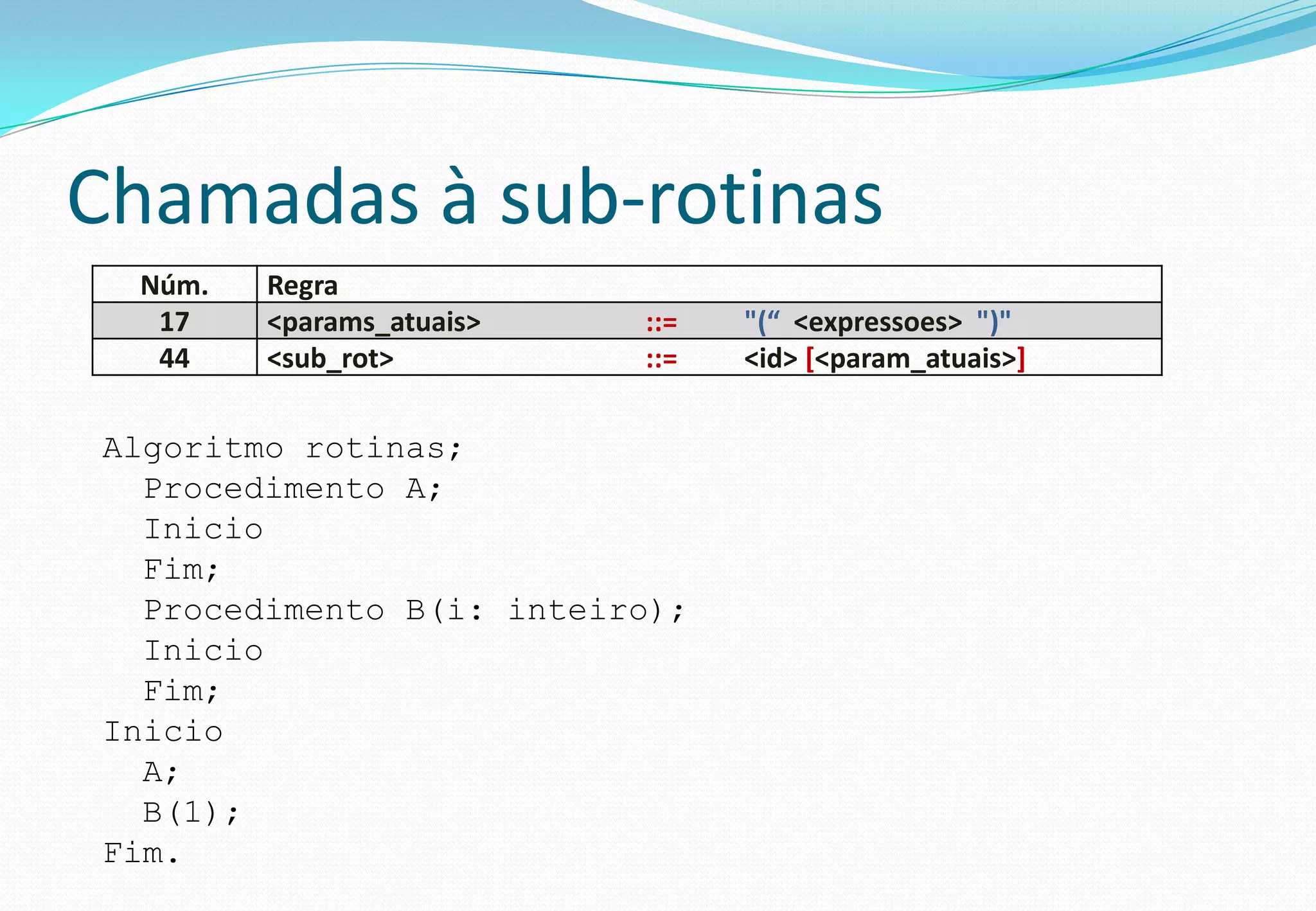 Chamadas à sub-rotinas
Núm. Regra
17 <params_atuais> ::= "(“ <expressoes> ")"
44 <sub_rot> ::= <id> [<param_atuais>]
Algoritmo rotinas;
Procedimento A;
Inicio
Fim;
Procedimento B(i: inteiro);
Inicio
Fim;
Inicio
A;
B(1);
Fim.
 