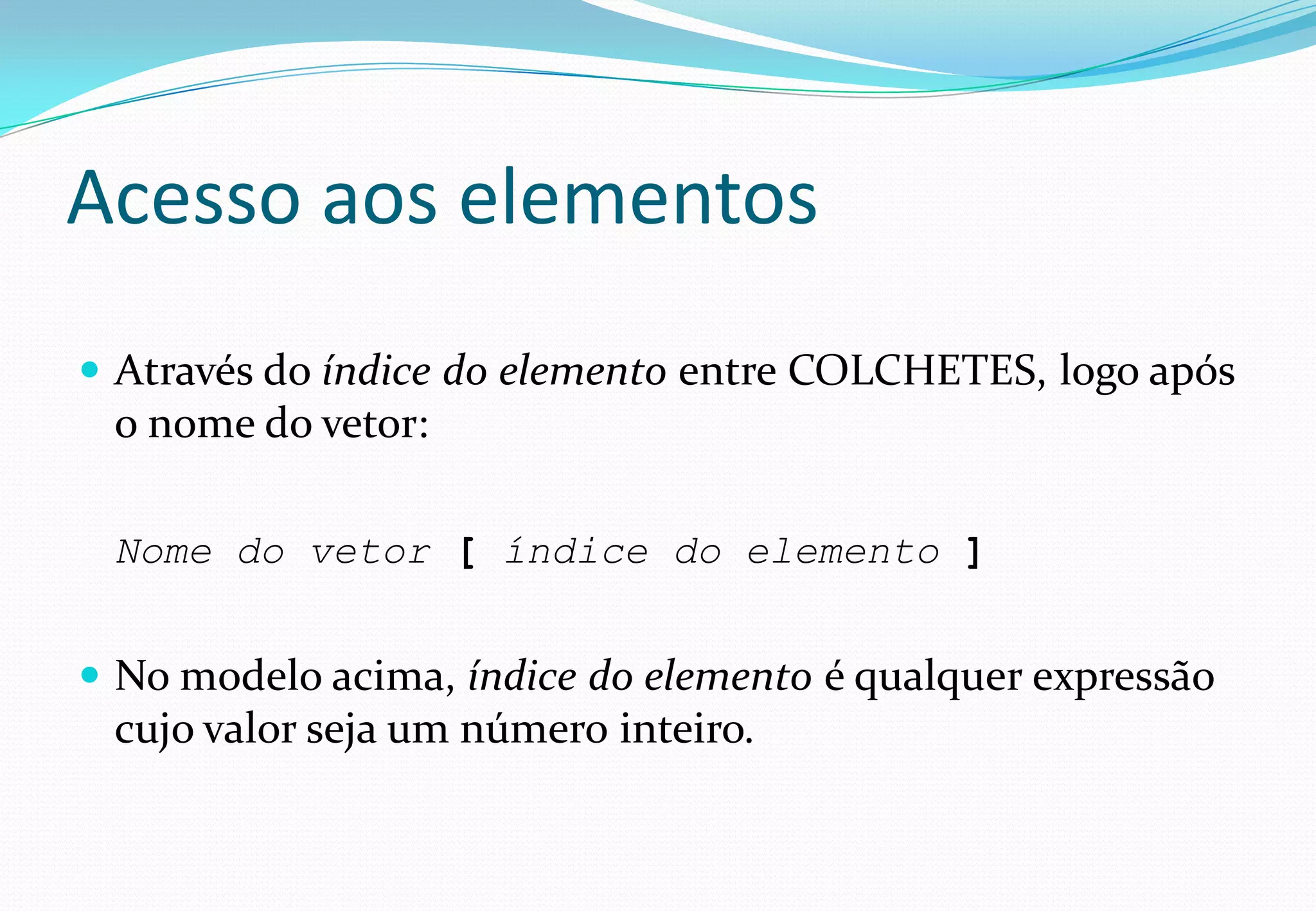 Acesso aos elementos
 Através do índice do elemento entre COLCHETES, logo após
o nome do vetor:
Nome do vetor [ índice do elemento ]
 No modelo acima, índice do elemento é qualquer expressão
cujo valor seja um número inteiro.
 