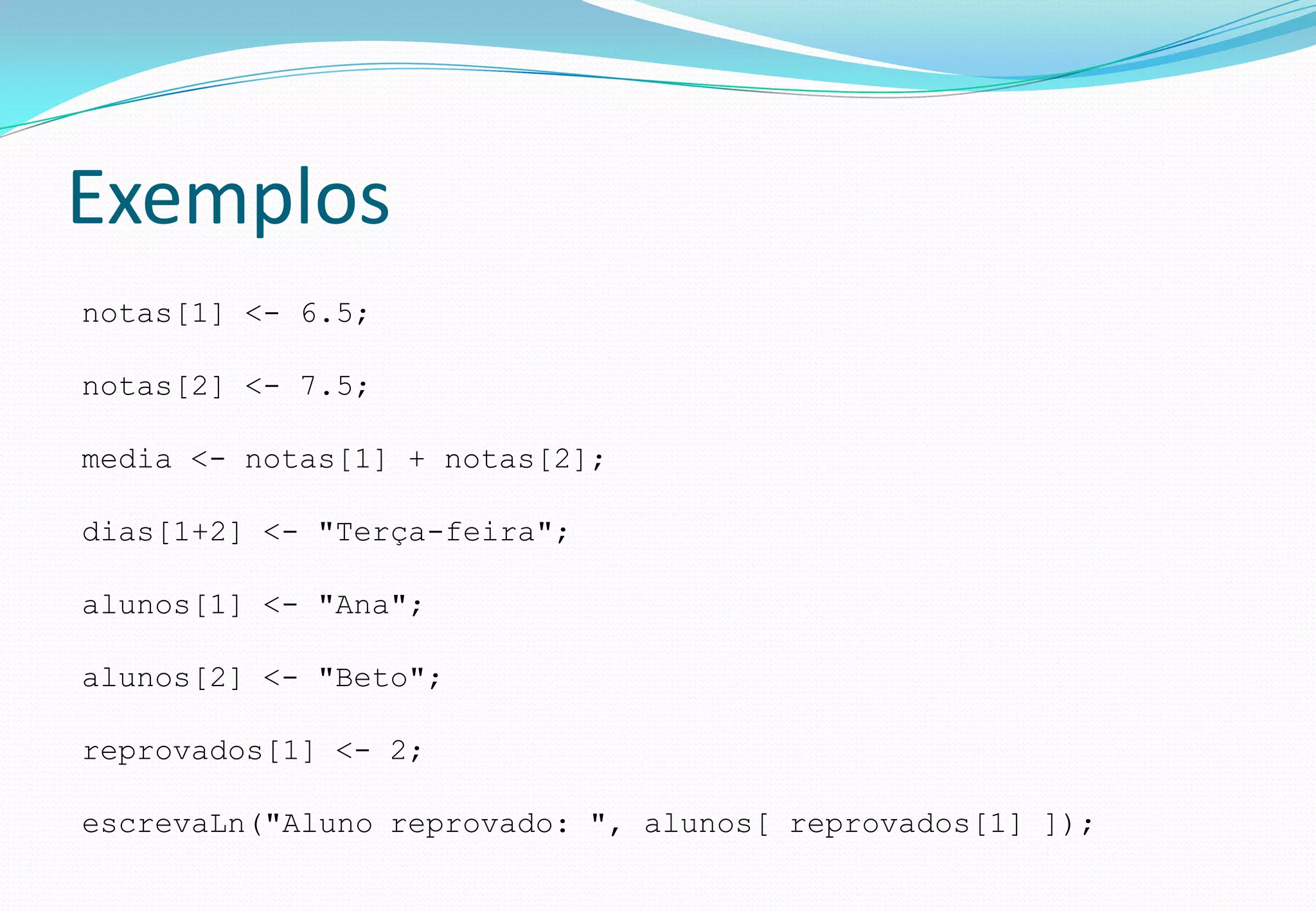 Exemplos
notas[1] <- 6.5;
notas[2] <- 7.5;
media <- notas[1] + notas[2];
dias[1+2] <- "Terça-feira";
alunos[1] <- "Ana";
alunos[2] <- "Beto";
reprovados[1] <- 2;
escrevaLn("Aluno reprovado: ", alunos[ reprovados[1] ]);
 