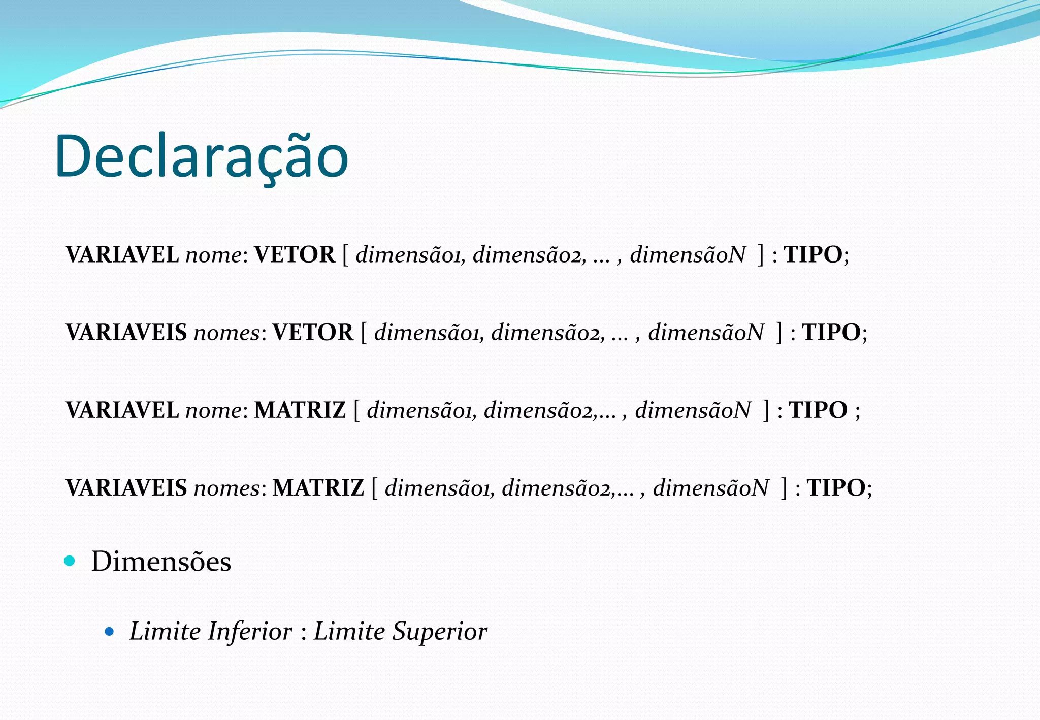 Declaração
VARIAVEL nome: VETOR [ dimensão1, dimensão2, ... , dimensãoN ] : TIPO;
VARIAVEIS nomes: VETOR [ dimensão1, dimensão2, ... , dimensãoN ] : TIPO;
VARIAVEL nome: MATRIZ [ dimensão1, dimensão2,... , dimensãoN ] : TIPO ;
VARIAVEIS nomes: MATRIZ [ dimensão1, dimensão2,... , dimensãoN ] : TIPO;
 Dimensões
 Limite Inferior : Limite Superior
 