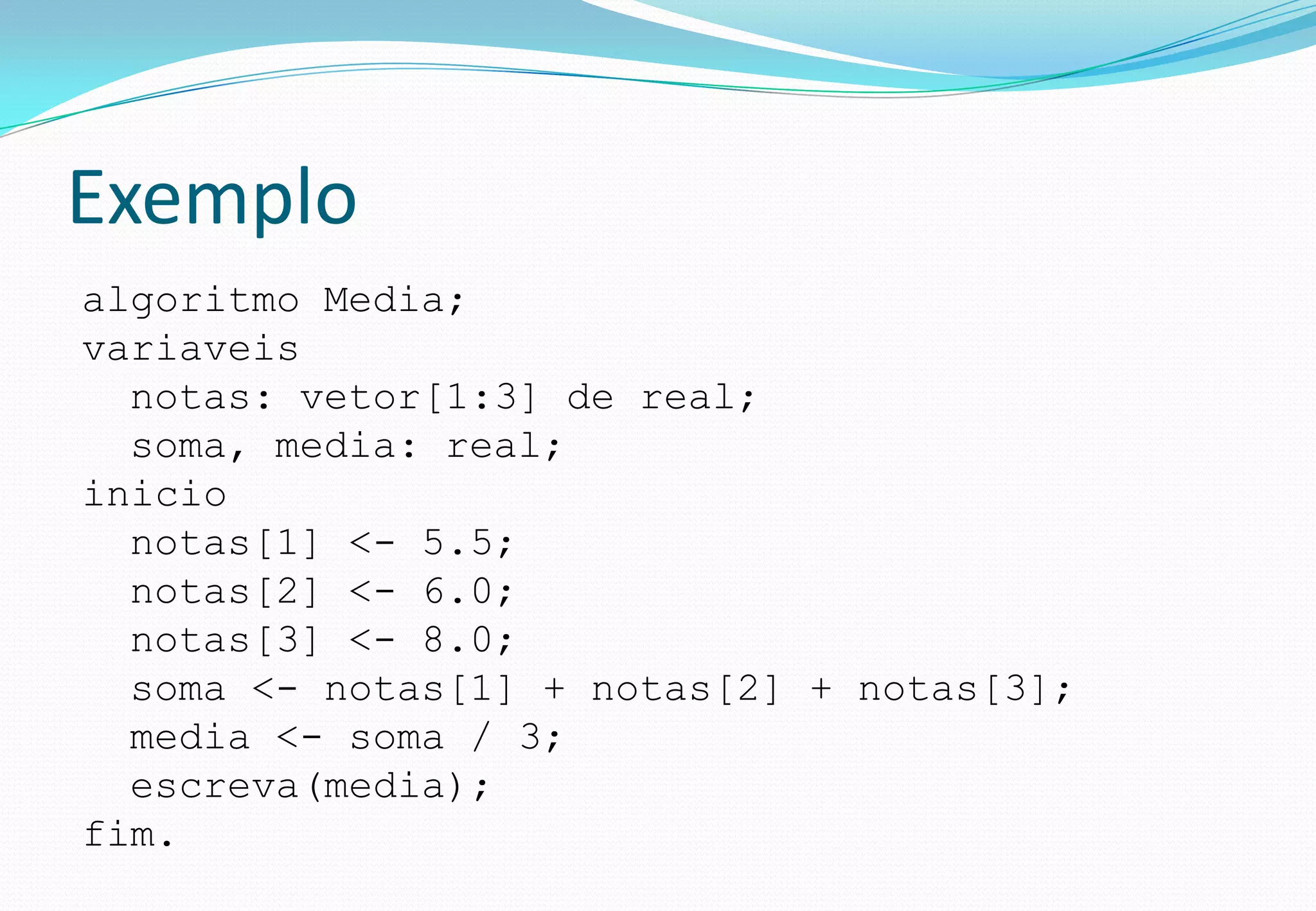 Exemplo
algoritmo Media;
variaveis
notas: vetor[1:3] de real;
soma, media: real;
inicio
notas[1] <- 5.5;
notas[2] <- 6.0;
notas[3] <- 8.0;
soma <- notas[1] + notas[2] + notas[3];
media <- soma / 3;
escreva(media);
fim.
 