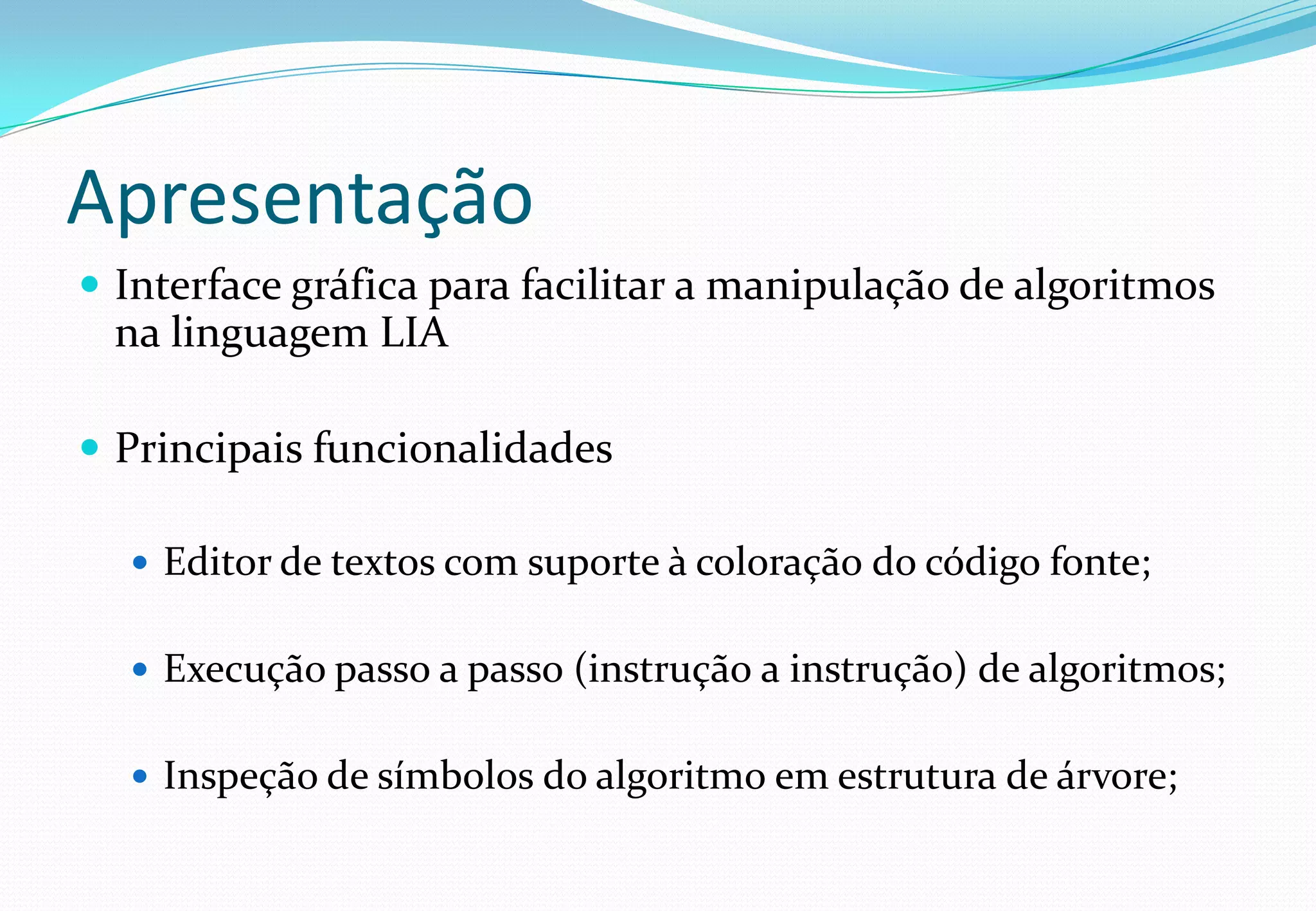 Apresentação
 Interface gráfica para facilitar a manipulação de algoritmos
na linguagem LIA
 Principais funcionalidades
 Editor de textos com suporte à coloração do código fonte;
 Execução passo a passo (instrução a instrução) de algoritmos;
 Inspeção de símbolos do algoritmo em estrutura de árvore;
 