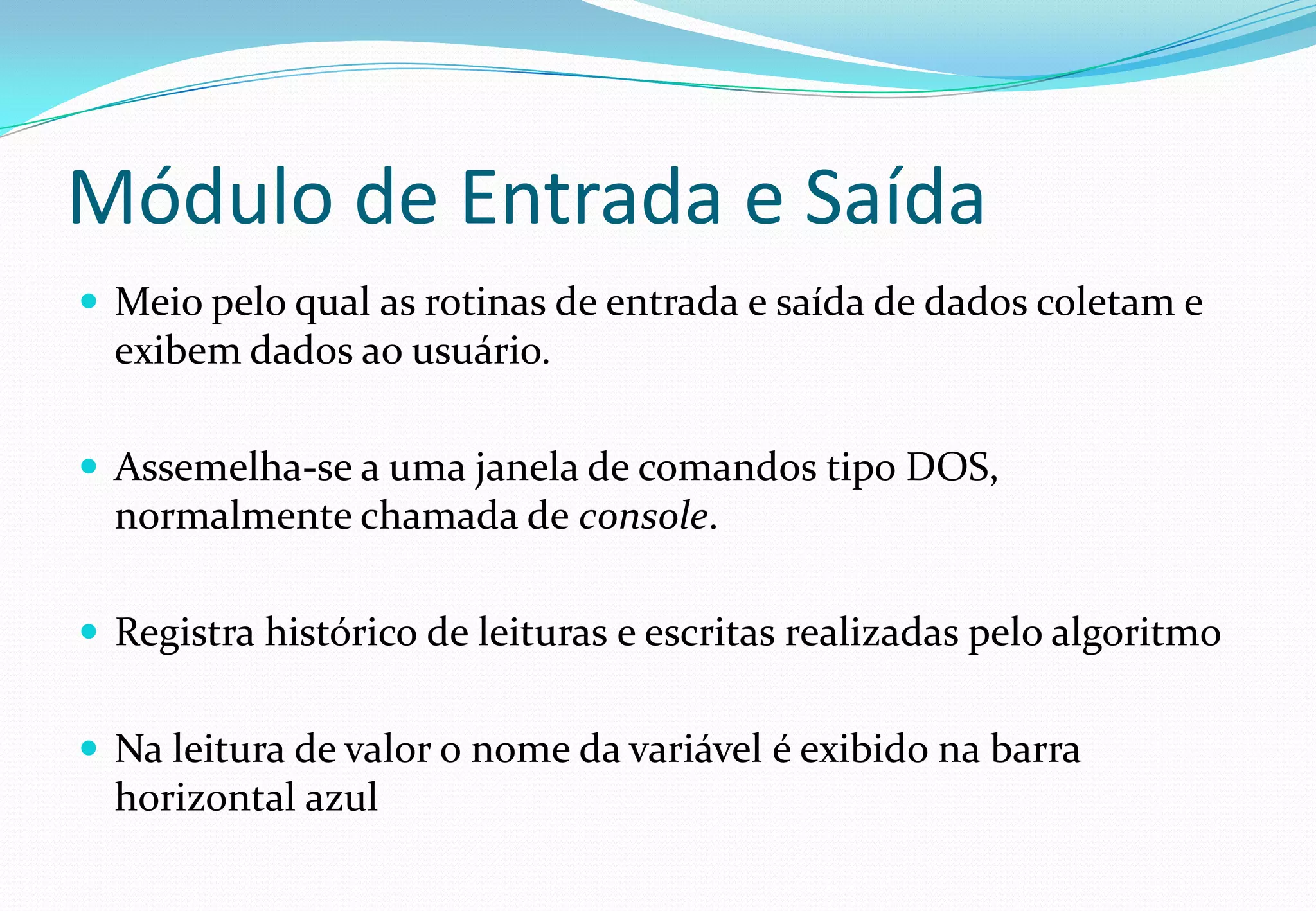 Módulo de Entrada e Saída
 Meio pelo qual as rotinas de entrada e saída de dados coletam e
exibem dados ao usuário.
 Assemelha-se a uma janela de comandos tipo DOS,
normalmente chamada de console.
 Registra histórico de leituras e escritas realizadas pelo algoritmo
 Na leitura de valor o nome da variável é exibido na barra
horizontal azul
 