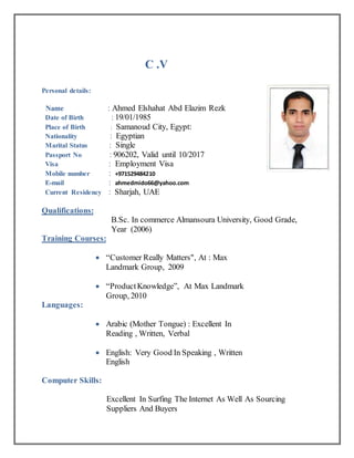 C .V
Personal details:
Name : Ahmed Elshahat Abd Elazim Rezk
Date of Birth : 19/01/1985
Place of Birth : Samanoud City, Egypt:
Nationality : Egyptian
Marital Status : Single
Passport No : 906202, Valid until 10/2017
Visa : Employment Visa
Mobile number : +971529484210
E-mail : ahmedmido66@yahoo.com
Current Residency : Sharjah, UAE
Qualifications:
B.Sc. In commerce Almansoura University, Good Grade,
Year (2006)
Training Courses:
 “Customer Really Matters", At : Max
Landmark Group, 2009
 “ProductKnowledge”, At Max Landmark
Group, 2010
Languages:
 Arabic (Mother Tongue) : Excellent In
Reading , Written, Verbal
 English: Very Good In Speaking , Written
English
Computer Skills:
Excellent In Surfing The Internet As Well As Sourcing
Suppliers And Buyers
 
